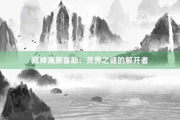 死神浦原喜助：灵界之谜的解开者