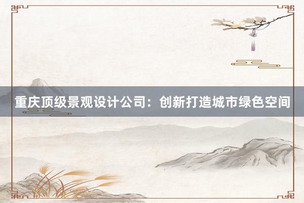 重庆顶级景观设计公司：创新打造城市绿色空间