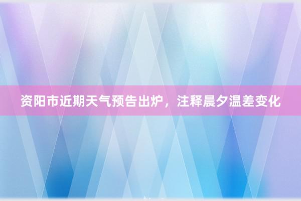 资阳市近期天气预告出炉，注释晨夕温差变化