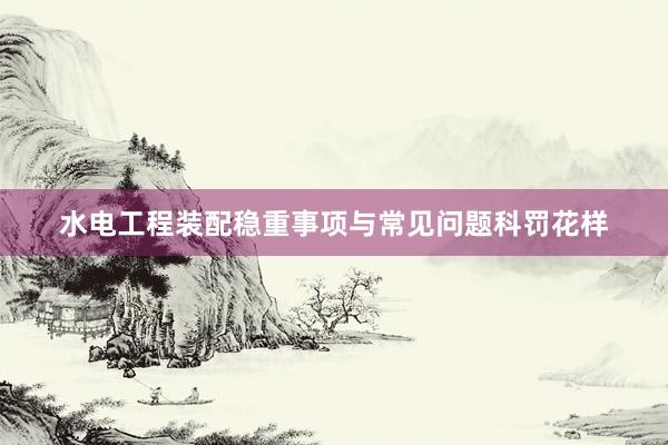 水电工程装配稳重事项与常见问题科罚花样
