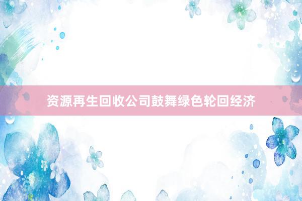 资源再生回收公司鼓舞绿色轮回经济