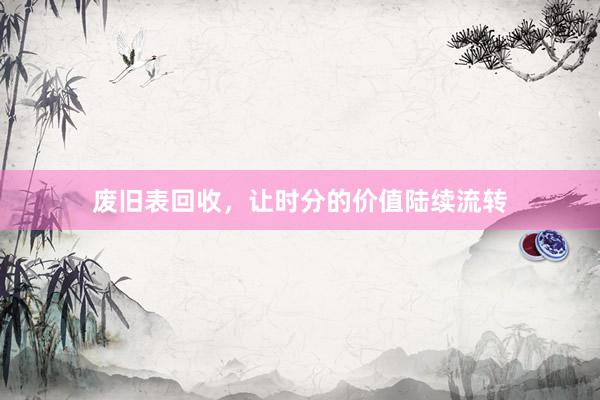 废旧表回收，让时分的价值陆续流转