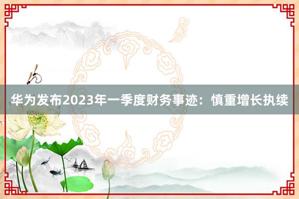 华为发布2023年一季度财务事迹：慎重增长执续