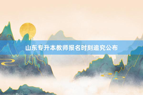 山东专升本教师报名时刻追究公布