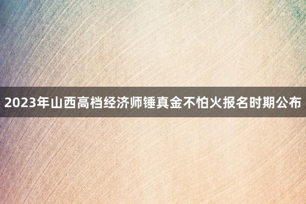 2023年山西高档经济师锤真金不怕火报名时期公布