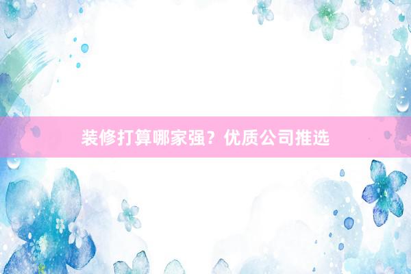 装修打算哪家强？优质公司推选