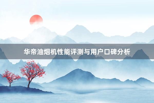 华帝油烟机性能评测与用户口碑分析