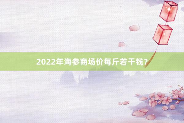 2022年海参商场价每斤若干钱？