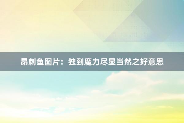 昂刺鱼图片：独到魔力尽显当然之好意思