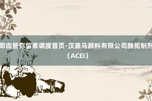 即血管弥留素调度首页-汉嘉乌颜料有限公司酶扼制剂（ACEI）